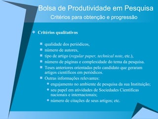 Bolsa de Produtividade em Pesquisa Critérios para obtenção e progressão   Critérios qualitativos qualidade dos periódicos,  número de autores,  tipo de artigo ( regular paper, technical note , etc.),  número de páginas e complexidade do tema da pesquisa.  Teses anteriores orientadas pelo candidato que geraram artigos científicos em periódicos.  Outras informações relevantes:  engajamento no ambiente de pesquisa da sua Instituição;  seu papel em atividades de Sociedades Científicas nacionais e internacionais;  número de citações de seus artigos; etc.  (OBS. Critérios definidos pelos Comitês de Assessoramento – CAs). 