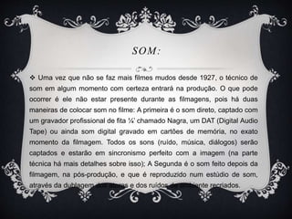 SOM: 
 Uma vez que não se faz mais filmes mudos desde 1927, o técnico de 
som em algum momento com certeza entrará na produção. O que pode 
ocorrer é ele não estar presente durante as filmagens, pois há duas 
maneiras de colocar som no filme: A primeira é o som direto, captado com 
um gravador profissional de fita ¼’ chamado Nagra, um DAT (Digital Audio 
Tape) ou ainda som digital gravado em cartões de memória, no exato 
momento da filmagem. Todos os sons (ruído, música, diálogos) serão 
captados e estarão em sincronismo perfeito com a imagem (na parte 
técnica há mais detalhes sobre isso); A Segunda é o som feito depois da 
filmagem, na pós-produção, e que é reproduzido num estúdio de som, 
através da dublagem dos atores e dos ruídos de ambiente recriados. 
 