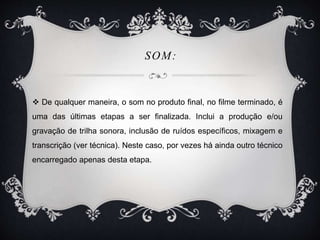 SOM: 
 De qualquer maneira, o som no produto final, no filme terminado, é 
uma das últimas etapas a ser finalizada. Inclui a produção e/ou 
gravação de trilha sonora, inclusão de ruídos específicos, mixagem e 
transcrição (ver técnica). Neste caso, por vezes há ainda outro técnico 
encarregado apenas desta etapa. 
 