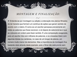 MONTAGEM E FINALIZAÇÃO: 
 Entende-se por montagem ou edição a ordenação dos planos filmados 
de tal maneira que formem um contínuo de ações que geram sentido de 
acordo com o roteiro. É como se um escritor pensasse previamente em 
todas as palavras que fosse escrever, e só depois de selecioná-las é que 
as colocaria em ordem para fazer sentido. É uma comparação exagerada, 
pois um escritor lida com milhares de palavras, e os cineastas lidam com 
algumas dúzias (ou centenas, no caso de um longa) de planos, um 
número muito menor de elementos. Mas a importância da montagem fica 
bastante clara através deste exemplo, pois o filme não está pronto sem 
este arremate importantíssimo, a ordenação dos elementos selecionados. 
 