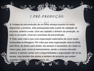 1.PRÉ-PRODUÇÃO: 
 A etapa de pré-produção de um filme começa quando há verba 
disponível; e portanto, está pressuposta toda a parte de captação de 
recursos, anterior a esta. Uma vez captado o dinheiro da produção, ao 
todo ou em parte, inicia-se o processo de pré-produção. 
 Este nada mais é que uma organização sistemática de como serão 
conduzidas as filmagens. Por mais que essa organização varie de filme 
para filme, de diretor para diretor, ela sempre é necessária, em maior ou 
menor grau, pois, como já mencionamos, sendo o cinema uma arte 
coletiva, é preciso contar com a disponibilidade e organização não só da 
equipe, mas também dos atores e também de terceiros que cedem 
locações, objetos de cena, figurinos, etc. 
 
