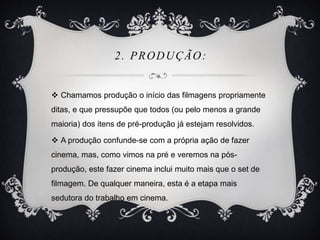 2. PRODUÇÃO: 
 Chamamos produção o início das filmagens propriamente 
ditas, e que pressupõe que todos (ou pelo menos a grande 
maioria) dos itens de pré-produção já estejam resolvidos. 
 A produção confunde-se com a própria ação de fazer 
cinema, mas, como vimos na pré e veremos na pós-produção, 
este fazer cinema inclui muito mais que o set de 
filmagem. De qualquer maneira, esta é a etapa mais 
sedutora do trabalho em cinema. 
 