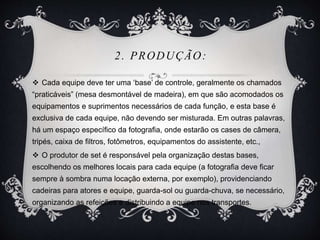 2. PRODUÇÃO: 
 Cada equipe deve ter uma ‘base’ de controle, geralmente os chamados 
“praticáveis” (mesa desmontável de madeira), em que são acomodados os 
equipamentos e suprimentos necessários de cada função, e esta base é 
exclusiva de cada equipe, não devendo ser misturada. Em outras palavras, 
há um espaço específico da fotografia, onde estarão os cases de câmera, 
tripés, caixa de filtros, fotômetros, equipamentos do assistente, etc., 
 O produtor de set é responsável pela organização destas bases, 
escolhendo os melhores locais para cada equipe (a fotografia deve ficar 
sempre à sombra numa locação externa, por exemplo), providenciando 
cadeiras para atores e equipe, guarda-sol ou guarda-chuva, se necessário, 
organizando as refeições e distribuindo a equipe nos transportes. 
 