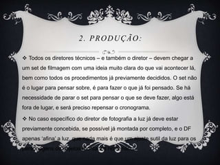 2. PRODUÇÃO: 
 Todos os diretores técnicos – e também o diretor – devem chegar a 
um set de filmagem com uma ideia muito clara do que vai acontecer lá, 
bem como todos os procedimentos já previamente decididos. O set não 
é o lugar para pensar sobre, é para fazer o que já foi pensado. Se há 
necessidade de parar o set para pensar o que se deve fazer, algo está 
fora de lugar, e será preciso repensar o cronograma. 
 No caso específico do diretor de fotografia a luz já deve estar 
previamente concebida, se possível já montada por completo, e o DF 
apenas ‘afina’ a luz, que nada mais é que um ajuste sutil da luz para os 
personagens ou objetos montados no cenário 
 
