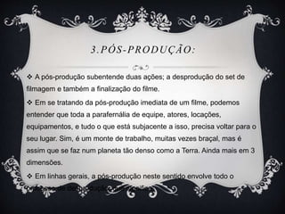 3.PÓS-PRODUÇÃO: 
 A pós-produção subentende duas ações; a desprodução do set de 
filmagem e também a finalização do filme. 
 Em se tratando da pós-produção imediata de um filme, podemos 
entender que toda a parafernália de equipe, atores, locações, 
equipamentos, e tudo o que está subjacente a isso, precisa voltar para o 
seu lugar. Sim, é um monte de trabalho, muitas vezes braçal, mas é 
assim que se faz num planeta tão denso como a Terra. Ainda mais em 3 
dimensões. 
 Em linhas gerais, a pós-produção neste sentido envolve todo o 
processo de desprodução, que significa: 
 