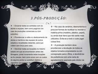 3.PÓS-PRODUÇÃO: 
 • Encerrar todos os contratos com os 
atores e equipes, bem como pagá-los (no 
caso de produções comerciais ou com 
subsídio); 
 • Providenciar a volta e o deslocamento de 
atores e membros das equipes de outros 
estados e localidades distantes, para que 
voltem sem ônus para casa; 
 • Devolver todas as locações no mesmo 
estado em que se encontraram antes das 
filmagens, pintar novamente estas locações 
se for preciso, bem como arcar com os custos 
de alguma perda ou substituir objetos e 
utensílios que possam ter sido quebrados por 
conta da filmagem. 
 • No caso de cenários, desmontá-los e 
procurar formas de reutilizar ou reciclar a 
matéria-prima (madeira, plástico, papel), 
ou ainda doar itens que não serão mais 
utilizados. Evita-se a todo o custo jogar 
coisas fora. 
 • A produção também deve 
providenciar a devolução de todos os 
objetos tomados emprestados ou em 
consignação para o filme, e devolvê-los 
de preferência com uma carta de 
agradecimento assinada pelo diretor de 
produção. 
 