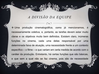 A DIVISÃO DA EQUIPE 
 Uma produção cinematográfica, como já mencionamos, é 
necessariamente coletiva, e, portanto, as tarefas devem estar muito 
claras e os objetivos muito bem definidos. Existem claro, inúmeras 
funções no cinema, cada uma delas responsável por uma 
determinada faixa de atuação, uma necessidade frente a um contexto 
específico – o filme – e que variam em certa medida de acordo com o 
caráter da produção. Entretanto, há certas funções que são básicas, 
e que sem a qual não se faz cinema, pois são de necessidade 
primordial. São elas: 
 