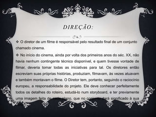 DIREÇÃO: 
 O diretor de um filme é responsável pelo resultado final de um conjunto 
chamado cinema. 
 No início do cinema, ainda por volta dos primeiros anos do séc. XX, não 
havia nenhum contingente técnico disponível, e quem tivesse vontade de 
filmar, deveria tomar todas as iniciativas para tal. Os diretores então 
escreviam suas próprias histórias, produziam, filmavam, às vezes atuavam 
e também montavam o filme. O Diretor tem, portanto, seguindo o raciocínio 
europeu, a responsabilidade do projeto. Ele deve conhecer perfeitamente 
todos os detalhes do roteiro, estudá-lo num storyboard, e ter previamente 
uma imagem feita de cada plano, que no conjunto dará significado à sua 
obra. 
 