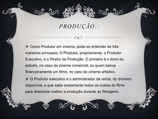 PRODUÇÃO:: 
 Como Produtor em cinema, pode-se entender de três 
maneiras principais: O Produtor, propriamente, o Produtor 
Executivo, e o Diretor de Produção. O primeiro é o dono do 
estúdio, no caso do cinema comercial, ou quem banca 
financeiramente um filme, no caso do cinema artístico. 
 O Produtor executivo é o administrador da verba, do dinheiro 
disponível, e que sabe exatamente todos os custos do filme 
para direcionar melhor a produção durante as filmagens. 
 