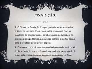 PRODUÇÃO:: 
 O Diretor de Produção é o que gerencia as necessidades 
práticas de um filme. É ele quem entra em contato com as 
locadoras de equipamentos, os laboratórios, as locações, os 
atores e a equipe técnica, procurando sempre a melhor opção 
para o resultado que o diretor espera. 
 Em suma, o produtor é o responsável pelo andamento prático 
do filme. Mais do que o próprio diretor, o diretor de produção é 
quem sabe mais o que está acontecendo ao redor do filme. 
 