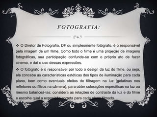 FOTOGRAFIA: 
 O Diretor de Fotografia, DF ou simplesmente fotógrafo, é o responsável 
pela imagem de um filme. Como todo o filme é uma projeção de imagens 
fotográficas, sua participação confunde-se com o próprio ato de fazer 
cinema, e daí o uso dessas expressões. 
 O fotógrafo é o responsável por todo o design da luz do filme, ou seja, 
ele concebe as características estéticas dos tipos de iluminação para cada 
plano, bem como eventuais efeitos de filtragem na luz (gelatinas nos 
refletores ou filtros na câmera), para obter colorações específicas na luz ou 
mesmo balanceá-las; considera as relações de contraste da luz e do filme 
e escolhe qual a exposição correta para cada plano filmado. 
 