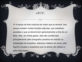 ARTE: 
 A equipe de Arte costuma ser maior que as demais. Isso 
porque existem muitas funções adjuntas, que trabalham 
paralelas e que se denominam genericamente a Arte de um 
filme. Mas, em linhas gerais, elas são constituídas 
principalmente pela cenografia (cenários em estúdio ou 
preparação de locações), adereços (objetos de cena), pelo 
figurino (roupas e acessórios que os atores vão utilizar) e 
pela maquiagem. 
 