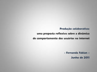 Produção colaborativa:
  uma proposta reflexiva sobre a dinâmica
de comportamento dos usuários na internet




                      - Fernanda Fabian –
                           Junho de 2011
 
