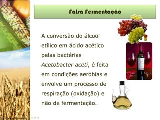 Falsa Fermentação


          A conversão do álcool
          etílico em ácido acético
          pelas bactérias
          Acetobacter aceti, é feita
          em condições aeróbias e
          envolve um processo de
          respiração (oxidação) e
          não de fermentação.

IL 2010
 