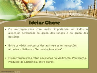 Ideias Chave
• Os   microrganismos    com    maior   importância   na   indústria
  alimentar pertencem ao grupo dos fungos e ao grupo das
  bactérias


• Entre os vários processos destacam-se as fermentações
  alcoólica e láctica e a “fermentação acética”


• Os microrganismos estão envolvidos na Vinificação, Panificação,
  Produção de Lacticínios, entre outros.



        IL 2010
 