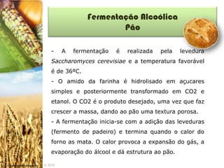 Fermentação Alcoólica
                          Pão

    -     A   fermentação   é   realizada   pela   levedura
    Saccharomyces cerevisiae e a temperatura favorável
    é de 36ºC.
    - O amido da farinha é hidrolisado em açucares
    simples e posteriormente transformado em CO2 e
    etanol. O CO2 é o produto desejado, uma vez que faz
    crescer a massa, dando ao pão uma textura porosa.
    - A fermentação inicia-se com a adição das leveduras
    (fermento de padeiro) e termina quando o calor do
    forno as mata. O calor provoca a expansão do gás, a
    evaporação do álcool e dá estrutura ao pão.

IL 2010
 