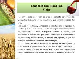 Fermentação Alcoólica
                                Vinho

   - A fermentação do açúcar de uvas é realizada por leveduras,
   (principalmente Saccharomyces cerevisiae), que existem na casca das
   uvas.
   - As uvas são colhidas, esmagadas e tratadas com compostos de
   enxofre, que inibem o crescimento de microrganismos competidores
   das     leveduras.    As   uvas   esmagadas   formam   o   mosto,   que
   inicialmente é mexido para provocar a aerificação e o crescimento
   das leveduras; posteriormente, é deixado em repouso, o que cria
   condições anaeróbias favoráveis à fermentação.
   - O CO2 liberta-se para a atmosfera no decurso da fermentação (o
   vinho ferve) e a concentração de etanol, que é o produto desejado,
   vai aumentando. O etanol torna-se tóxico para as leveduras quando
   atinge uma concentração de cerca de 12% e a fermentação termina.


IL 2010
 