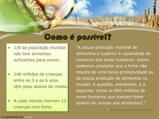 Como é possível?
• 1/8 da população mundial    “A actual produção mundial de
  não tem alimentos           alimentos é superior à capacidade de
  suficientes para comer.     consumo dos seres humanos. Assim,
                              podemos constatar que a fome não
                              resulta de uma baixa produtividade ou
• 146 milhões de crianças
                              de pouca produção de alimentos no
  entre os 3 e os 6 anos
                              mundo. A questão, entretanto, é a
  têm peso abaixo da média.
                              seguinte: como os 860 milhões de
                              seres humanos que passam fome
• A cada minuto morrem 12
                              podem ter acesso aos alimentos? “
  crianças com fome.
                                             In http://www.espacoacademico.com.br/090/90andrioli.htm



       IL 2010
 