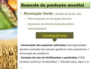 Aumento da produção mundial
   • Revolução Verde ( década de 60 séc. XX)
          – Plano baseado em inovações técnicas

          – Agricultura de elevada produção (países
            industrializados)

                         Consequências

  • Diminuição das espécies utilizadas (homogeneidade
  devida à selecção das estirpes genéticas mais produtivas) 
  diminuição da resistência
  • Excesso de uso de fertilizantes e pesticidas (7200
  produtos químicos introduzidos)  Poluição solos, água e ar

IL 2010
 
