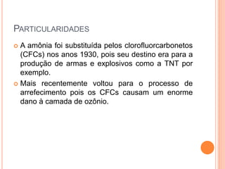 PARTICULARIDADES
 A amônia foi substituída pelos clorofluorcarbonetos
(CFCs) nos anos 1930, pois seu destino era para a
produção de armas e explosivos como a TNT por
exemplo.
 Mais recentemente voltou para o processo de
arrefecimento pois os CFCs causam um enorme
dano à camada de ozônio.
 