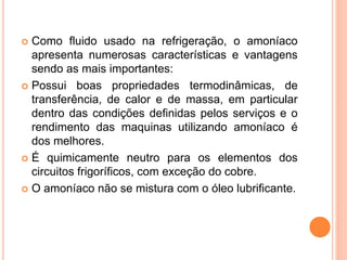  Como fluido usado na refrigeração, o amoníaco
apresenta numerosas características e vantagens
sendo as mais importantes:
 Possui boas propriedades termodinâmicas, de
transferência, de calor e de massa, em particular
dentro das condições definidas pelos serviços e o
rendimento das maquinas utilizando amoníaco é
dos melhores.
 É quimicamente neutro para os elementos dos
circuitos frigoríficos, com exceção do cobre.
 O amoníaco não se mistura com o óleo lubrificante.
 