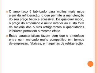  O amoníaco é fabricado para muitos mais usos
alem da refrigeração, o que permite a manutenção
do seu preço baixo e acessível. De qualquer modo,
o preço do amoníaco é muito inferior ao custo total
da maioria dos outros refrigerantes e quantidades
inferiores permitem o mesmo efeito.
 Estas características fazem com que o amoníaco
entre num mercado muito competitivo em termos
de empresas, fabricas, e maquinas de refrigeração.
 