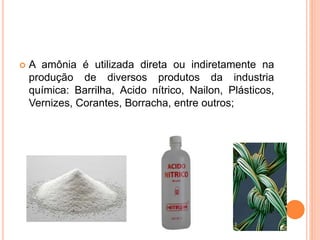  A amônia é utilizada direta ou indiretamente na
produção de diversos produtos da industria
química: Barrilha, Acido nítrico, Nailon, Plásticos,
Vernizes, Corantes, Borracha, entre outros;
 