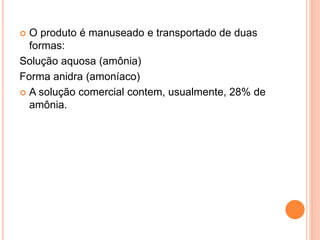  O produto é manuseado e transportado de duas
formas:
Solução aquosa (amônia)
Forma anidra (amoníaco)
 A solução comercial contem, usualmente, 28% de
amônia.
 