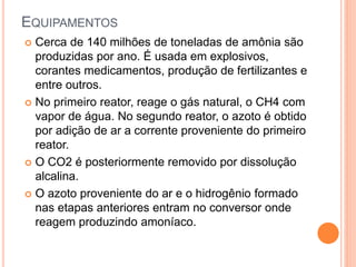 EQUIPAMENTOS
 Cerca de 140 milhões de toneladas de amônia são
produzidas por ano. É usada em explosivos,
corantes medicamentos, produção de fertilizantes e
entre outros.
 No primeiro reator, reage o gás natural, o CH4 com
vapor de água. No segundo reator, o azoto é obtido
por adição de ar a corrente proveniente do primeiro
reator.
 O CO2 é posteriormente removido por dissolução
alcalina.
 O azoto proveniente do ar e o hidrogênio formado
nas etapas anteriores entram no conversor onde
reagem produzindo amoníaco.
 