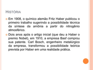 HISTÓRIA
 Em 1908, o químico alemão Fritz Haber publicou o
primeiro trabalho sugerindo a possibilidade técnica
da síntese da amônia a partir do nitrogênio
atmosférico.
 Dois anos após o artigo inicial (que deu a Haber o
premio Nobel), em 1910, a empresa Basf comprou
sua patente. Carl Bosch, engenheiro metalúrgico
da empresa, transformou a possibilidade teórica
prevista por Haber em uma realidade prática.
 