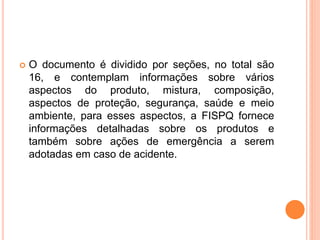  O documento é dividido por seções, no total são
16, e contemplam informações sobre vários
aspectos do produto, mistura, composição,
aspectos de proteção, segurança, saúde e meio
ambiente, para esses aspectos, a FISPQ fornece
informações detalhadas sobre os produtos e
também sobre ações de emergência a serem
adotadas em caso de acidente.
 