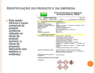 IDENTIFICAÇÃO DO PRODUTO E DA EMPRESA
 Esta seção
informa o nome
comercial do
produto
conforme
utilizado no
rótulo de
produto
químico, o
nome da
empresa
fabricante com
telefone e
endereço.
 