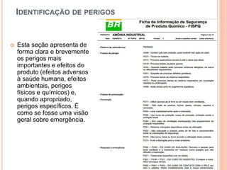 IDENTIFICAÇÃO DE PERIGOS
 Esta seção apresenta de
forma clara e brevemente
os perigos mais
importantes e efeitos do
produto (efeitos adversos
à saúde humana, efeitos
ambientais, perigos
físicos e químicos) e,
quando apropriado,
perigos específicos. É
como se fosse uma visão
geral sobre emergência.
 