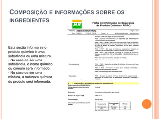 COMPOSIÇÃO E INFORMAÇÕES SOBRE OS
INGREDIENTES
Esta seção informa se o
produto químico é uma
substância ou uma mistura.
- No caso de ser uma
substância, o nome químico
ou comum será informado.
- No caso de ser uma
mistura, a natureza química
do produto será informada.
 