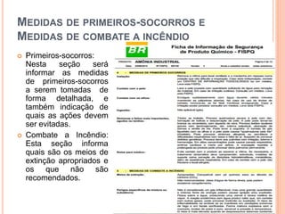MEDIDAS DE PRIMEIROS-SOCORROS E
MEDIDAS DE COMBATE A INCÊNDIO
 Primeiros-socorros:
Nesta seção será
informar as medidas
de primeiros-socorros
a serem tomadas de
forma detalhada, e
também indicação de
quais as ações devem
ser evitadas.
 Combate a Incêndio:
Esta seção informa
quais são os meios de
extinção apropriados e
os que não são
recomendados.
 