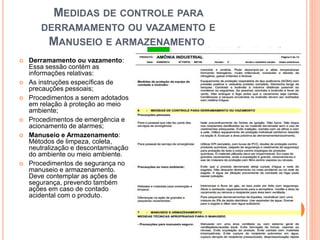 MEDIDAS DE CONTROLE PARA
DERRAMAMENTO OU VAZAMENTO E
MANUSEIO E ARMAZENAMENTO
 Derramamento ou vazamento:
Essa sessão contém as
informações relativas:
 As instruções específicas de
precauções pessoais;
 Procedimentos a serem adotados
em relação à proteção ao meio
ambiente;
 Procedimentos de emergência e
acionamento de alarmes;
 Manuseio e Armazenamento:
Métodos de limpeza, coleta,
neutralização e descontaminação
do ambiente ou meio ambiente.
 Procedimentos de segurança no
manuseio e armazenamento.
Deve contemplar as ações de
segurança, prevendo também
ações em caso de contado
acidental com o produto.
 