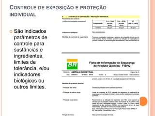 CONTROLE DE EXPOSIÇÃO E PROTEÇÃO
INDIVIDUAL
 São indicados
parâmetros de
controle para
sustâncias e
ingredientes,
limites de
tolerância, e/ou
indicadores
biológicos ou
outros limites.
 