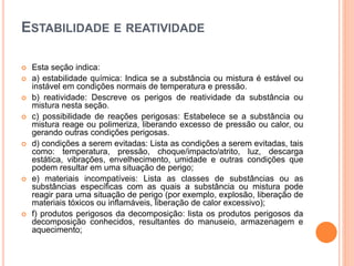 ESTABILIDADE E REATIVIDADE
 Esta seção indica:
 a) estabilidade química: Indica se a substância ou mistura é estável ou
instável em condições normais de temperatura e pressão.
 b) reatividade: Descreve os perigos de reatividade da substância ou
mistura nesta seção.
 c) possibilidade de reações perigosas: Estabelece se a substância ou
mistura reage ou polimeriza, liberando excesso de pressão ou calor, ou
gerando outras condições perigosas.
 d) condições a serem evitadas: Lista as condições a serem evitadas, tais
como: temperatura, pressão, choque/impacto/atrito, luz, descarga
estática, vibrações, envelhecimento, umidade e outras condições que
podem resultar em uma situação de perigo;
 e) materiais incompatíveis: Lista as classes de substâncias ou as
substâncias específicas com as quais a substância ou mistura pode
reagir para uma situação de perigo (por exemplo, explosão, liberação de
materiais tóxicos ou inflamáveis, liberação de calor excessivo);
 f) produtos perigosos da decomposição: lista os produtos perigosos da
decomposição conhecidos, resultantes do manuseio, armazenagem e
aquecimento;
 