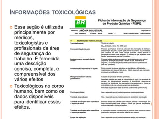 INFORMAÇÕES TOXICOLÓGICAS
 Essa seção é utilizada
principalmente por
médicos,
toxicologistas e
profissionais da área
de segurança do
trabalho. É fornecida
uma descrição
concisa, completa, e
compreensível dos
vários efeitos
 Toxicológicos no corpo
humano, bem como os
dados disponíveis
para identificar esses
efeitos.
 