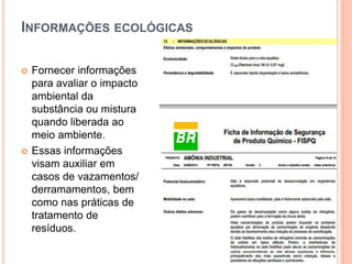 INFORMAÇÕES ECOLÓGICAS
 Fornecer informações
para avaliar o impacto
ambiental da
substância ou mistura
quando liberada ao
meio ambiente.
 Essas informações
visam auxiliar em
casos de vazamentos/
derramamentos, bem
como nas práticas de
tratamento de
resíduos.
 