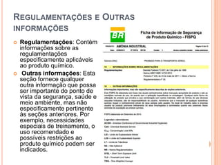 REGULAMENTAÇÕES E OUTRAS
INFORMAÇÕES
 Regulamentações: Contém
informações sobre as
regulamentações
especificamente aplicáveis
ao produto químico.
 Outras informações: Esta
seção fornece qualquer
outra informação que possa
ser importante do ponto de
vista da segurança, saúde e
meio ambiente, mas não
especificamente pertinente
às seções anteriores. Por
exemplo, necessidades
especiais de treinamento, o
uso recomendado e
possíveis restrições ao
produto químico podem ser
indicados.
 