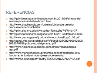 REFERENCIAS
 http://quimicoestudante.blogspot.com.br/2012/09/sintese-de-
amonia-processo-haber-bosch.html
 http://www.brasilescola.com/quimica/obtencao-amonia-
processo-haberbosch.htm
 http://qnint.sbq.org.br/qni/visualizarTema.php?idTema=37
 http://quimicoestudante.blogspot.com.br/2012/04/amonia.html
 http://www.peq.coppe.ufrj.br/data/livro_schmal/cap3_10.pdf
 http://portal.mte.gov.br/data/files/FF8080812BCB2790012BD5
80E60A0282/pub_cne_refrigeracao.pdf
 http://www.higieneocupacional.com.br/download/amonia-
aga.pdf
 http://www.manutencaoesuprimentos.com.br/conteudo/4697-
funcionamento-de-um-compressor-de-amonia/
 http://www2.iq.unesp.br/FICHA-SEGURANCA/AMONIA.pdf
 