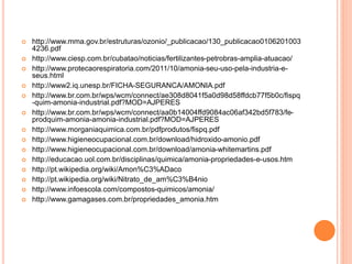  http://www.mma.gov.br/estruturas/ozonio/_publicacao/130_publicacao0106201003
4236.pdf
 http://www.ciesp.com.br/cubatao/noticias/fertilizantes-petrobras-amplia-atuacao/
 http://www.protecaorespiratoria.com/2011/10/amonia-seu-uso-pela-industria-e-
seus.html
 http://www2.iq.unesp.br/FICHA-SEGURANCA/AMONIA.pdf
 http://www.br.com.br/wps/wcm/connect/ae308d8041f5a0d98d58ffdcb77f5b0c/fispq
-quim-amonia-industrial.pdf?MOD=AJPERES
 http://www.br.com.br/wps/wcm/connect/aa0b14004ffd9084ac06af342bd5f783/fe-
prodquim-amonia-amonia-industrial.pdf?MOD=AJPERES
 http://www.morganiaquimica.com.br/pdfprodutos/fispq.pdf
 http://www.higieneocupacional.com.br/download/hidroxido-amonio.pdf
 http://www.higieneocupacional.com.br/download/amonia-whitemartins.pdf
 http://educacao.uol.com.br/disciplinas/quimica/amonia-propriedades-e-usos.htm
 http://pt.wikipedia.org/wiki/Amon%C3%ADaco
 http://pt.wikipedia.org/wiki/Nitrato_de_am%C3%B4nio
 http://www.infoescola.com/compostos-quimicos/amonia/
 http://www.gamagases.com.br/propriedades_amonia.htm
 
