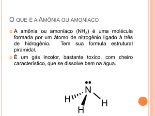 O QUE É A AMÔNIA OU AMONÍACO
 A amônia ou amoníaco (NH3) é uma molécula
formada por um átomo de nitrogênio ligado à três
de hidrogênio. Tem sua formula estrutural
piramidal.
 É um gás incolor, bastante toxico, com cheiro
característico, que se dissolve bem na água.
 