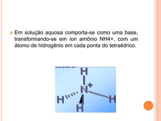  Em solução aquosa comporta-se como uma base,
transformando-se em íon amônio NH4+, com um
átomo de hidrogênio em cada ponta do tetraédrico.
 
