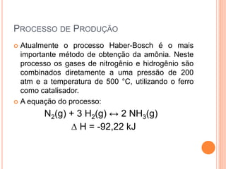PROCESSO DE PRODUÇÃO
 Atualmente o processo Haber-Bosch é o mais
importante método de obtenção da amônia. Neste
processo os gases de nitrogênio e hidrogênio são
combinados diretamente a uma pressão de 200
atm e a temperatura de 500 °C, utilizando o ferro
como catalisador.
 A equação do processo:
N2(g) + 3 H2(g) ↔ 2 NH3(g)
∆ H = -92,22 kJ
 