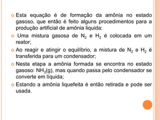  Esta equação é de formação da amônia no estado
gasoso, que então é feito alguns procedimentos para a
produção artificial de amônia liquida:
 Uma mistura gasosa de N2 e H2 é colocada em um
reator;
 Ao reagir e atingir o equilíbrio, a mistura de N2 e H2 é
transferida para um condensador;
 Nesta etapa a amônia formada se encontra no estado
gasoso: NH3(g), mas quando passa pelo condensador se
converte em líquida;
 Estando a amônia liquefeita é então retirada e pode ser
usada.
 