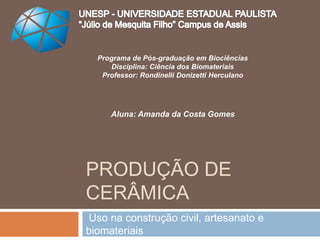 PRODUÇÃO DE
CERÂMICA
Uso na construção civil, artesanato e
biomateriais
Programa de Pós-graduação em Biociências
Disciplina: Ciência dos Biomateriais
Professor: Rondinelli Donizetti Herculano
Aluna: Amanda da Costa Gomes
 