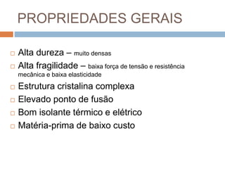 PROPRIEDADES GERAIS
 Alta dureza – muito densas
 Alta fragilidade – baixa força de tensão e resistência
mecânica e baixa elasticidade
 Estrutura cristalina complexa
 Elevado ponto de fusão
 Bom isolante térmico e elétrico
 Matéria-prima de baixo custo
 