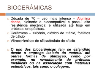 BIOCERÂMICAS
 Década de 70 – uso mais intenso – Alumina
densa, bioinerte e biocompatível e possui alta
resistência mecânica; é utilizada até hoje em
próteses ortopédicas.
 Cerâmicas – zircônio, dióxido de titânio, fosfatos
de cálcio
 Vitrocerâmicas de sílica/fosfato de cálcio
 O uso das biocerâmicas tem se estendido
desde o emprego isolado do material até
outras formas de utilização, como por
exemplo, no revestimento de próteses
metálicas ou na associação com materiais
poliméricos, tais como o colágeno.
 